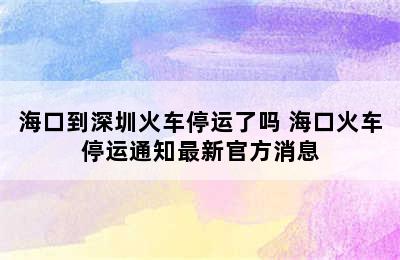 海口到深圳火车停运了吗 海口火车停运通知最新官方消息